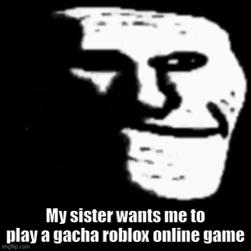 i mean why not but uhhhhhhhhhhhhhhhhhhhhhhhhhh | My sister wants me to play a gacha roblox online game | image tagged in dark trollface | made w/ Imgflip meme maker