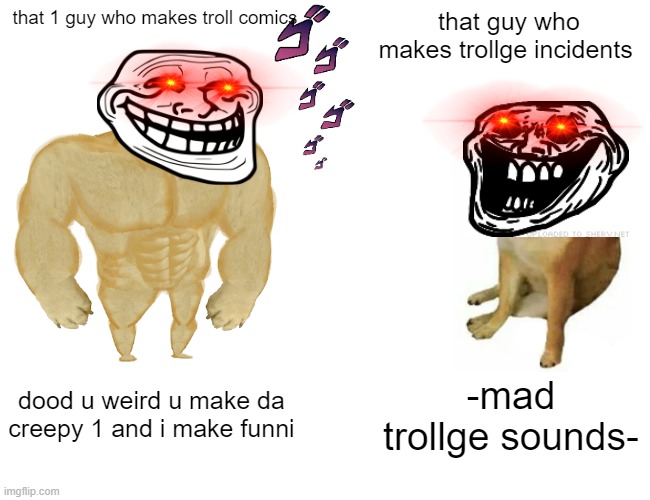 trollge. | that 1 guy who makes troll comics; that guy who makes trollge incidents; dood u weird u make da creepy 1 and i make funni; -mad trollge sounds- | image tagged in memes,buff doge vs cheems | made w/ Imgflip meme maker