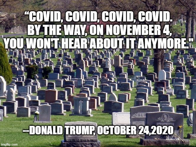 “COVID, COVID, COVID, COVID.  BY THE WAY, ON NOVEMBER 4, YOU WON'T HEAR ABOUT IT ANYMORE."; --DONALD TRUMP, OCTOBER 24,2020 | image tagged in trump,covid | made w/ Imgflip meme maker