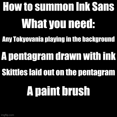 Let's see who actually does this XD Note: Don't do this at night. | What you need:; How to summon Ink Sans; Any Tokyovania playing in the background; A pentagram drawn with ink; Skittles laid out on the pentagram; A paint brush | image tagged in memes,blank transparent square | made w/ Imgflip meme maker