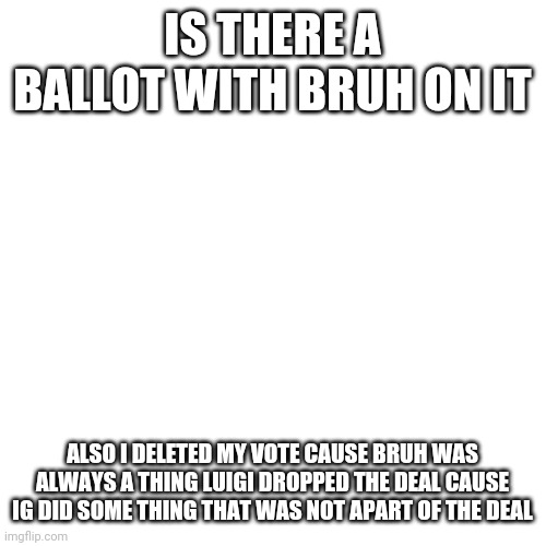 Blank Transparent Square Meme | IS THERE A BALLOT WITH BRUH ON IT; ALSO I DELETED MY VOTE CAUSE BRUH WAS ALWAYS A THING LUIGI DROPPED THE DEAL CAUSE IG DID SOME THING THAT WAS NOT APART OF THE DEAL | image tagged in memes,blank transparent square | made w/ Imgflip meme maker