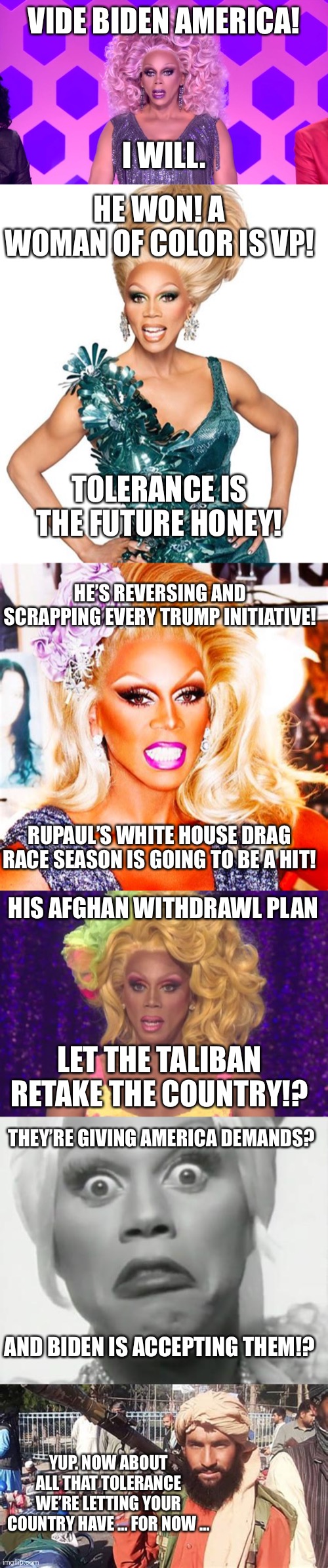 The Rupaul candidate | VIDE BIDEN AMERICA! I WILL. HE WON! A WOMAN OF COLOR IS VP! TOLERANCE IS THE FUTURE HONEY! HE’S REVERSING AND SCRAPPING EVERY TRUMP INITIATIVE! RUPAUL’S WHITE HOUSE DRAG RACE SEASON IS GOING TO BE A HIT! HIS AFGHAN WITHDRAWL PLAN; LET THE TALIBAN RETAKE THE COUNTRY!? THEY’RE GIVING AMERICA DEMANDS? AND BIDEN IS ACCEPTING THEM!? YUP. NOW ABOUT ALL THAT TOLERANCE WE’RE LETTING YOUR COUNTRY HAVE … FOR NOW … | image tagged in rupaul made my decision,rupaul shocked,rupaul | made w/ Imgflip meme maker