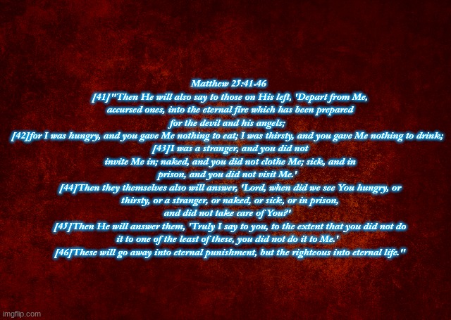 Matthew 25:41-46  
[41]"Then He will also say to those on His left, 'Depart from Me, accursed ones, into the eternal fire which has been prepared for the devil and his angels;  
[42]for I was hungry, and you gave Me nothing to eat; I was thirsty, and you gave Me nothing to drink;  
[43]I was a stranger, and you did not invite Me in; naked, and you did not clothe Me; sick, and in prison, and you did not visit Me.'  
[44]Then they themselves also will answer, 'Lord, when did we see You hungry, or thirsty, or a stranger, or naked, or sick, or in prison, and did not take care of You?'  
[45]Then He will answer them, 'Truly I say to you, to the extent that you did not do it to one of the least of these, you did not do it to Me.'  
[46]These will go away into eternal punishment, but the righteous into eternal life." | image tagged in words of wisdom | made w/ Imgflip meme maker