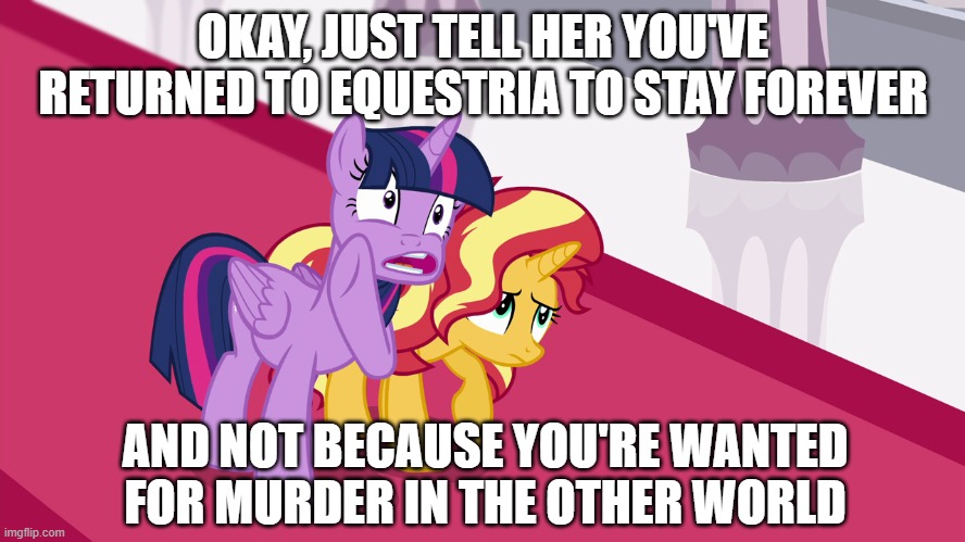 OKAY, JUST TELL HER YOU'VE RETURNED TO EQUESTRIA TO STAY FOREVER; AND NOT BECAUSE YOU'RE WANTED FOR MURDER IN THE OTHER WORLD | made w/ Imgflip meme maker