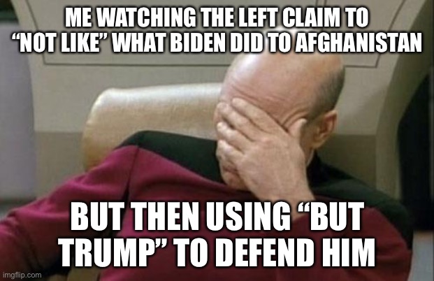 Biden made the idiot move. Stop bringing Trump into something he didn’t have anything to do with. You look double-minded. | ME WATCHING THE LEFT CLAIM TO “NOT LIKE” WHAT BIDEN DID TO AFGHANISTAN; BUT THEN USING “BUT TRUMP” TO DEFEND HIM | image tagged in captain picard facepalm,politics,donald trump,joe biden,stupid,double minded | made w/ Imgflip meme maker