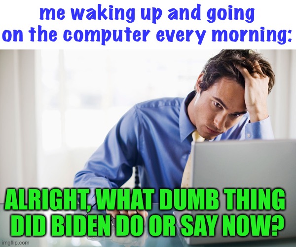 i actually consistently do this now, even though i have not always been able to for mental health reasons | me waking up and going on the computer every morning:; ALRIGHT, WHAT DUMB THING 
DID BIDEN DO OR SAY NOW? | image tagged in funny,politics,joe biden,facepalm,computer | made w/ Imgflip meme maker