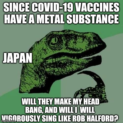 Philosoraptor |  SINCE COVID-19 VACCINES HAVE A METAL SUBSTANCE; JAPAN; WILL THEY MAKE MY HEAD BANG, AND WILL I  WILL VIGOROUSLY SING LIKE ROB HALFORD? | image tagged in memes,philosoraptor,covid-19,pandemic,heavy metal,covid vaccine | made w/ Imgflip meme maker