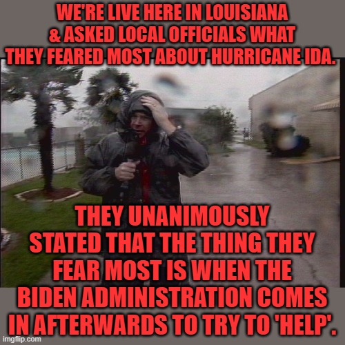 Let's see how he can bungle this one. | WE'RE LIVE HERE IN LOUISIANA & ASKED LOCAL OFFICIALS WHAT THEY FEARED MOST ABOUT HURRICANE IDA. THEY UNANIMOUSLY STATED THAT THE THING THEY FEAR MOST IS WHEN THE BIDEN ADMINISTRATION COMES IN AFTERWARDS TO TRY TO 'HELP'. | image tagged in hurricane reporter,biden,hurricane ida,louisiana | made w/ Imgflip meme maker