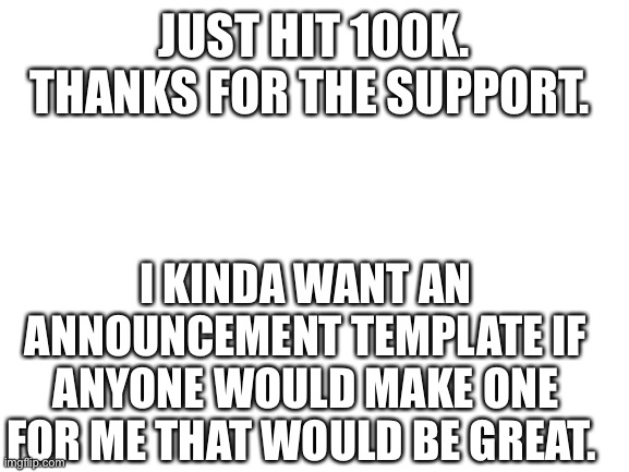 Thanks so much. | JUST HIT 100K. THANKS FOR THE SUPPORT. I KINDA WANT AN ANNOUNCEMENT TEMPLATE IF ANYONE WOULD MAKE ONE FOR ME THAT WOULD BE GREAT. | image tagged in blank white template | made w/ Imgflip meme maker