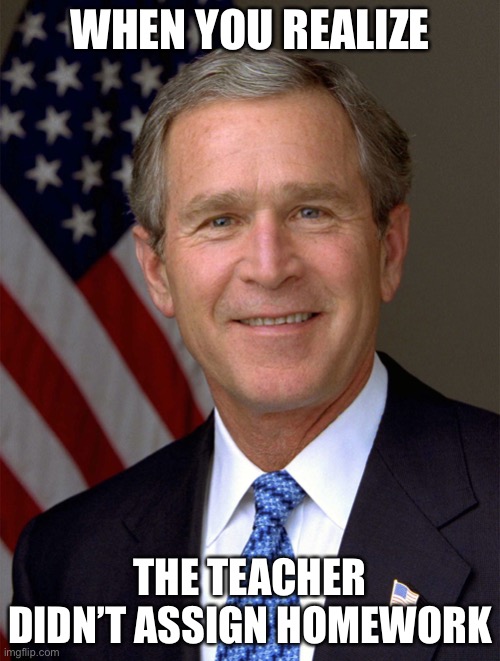 Hahaha | WHEN YOU REALIZE; THE TEACHER DIDN’T ASSIGN HOMEWORK | image tagged in george bush needless wars 2problem | made w/ Imgflip meme maker