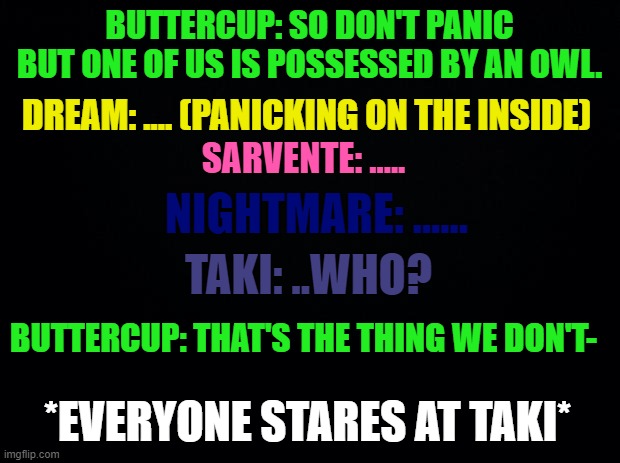 YEETPOST | BUTTERCUP: SO DON'T PANIC BUT ONE OF US IS POSSESSED BY AN OWL. DREAM: .... (PANICKING ON THE INSIDE); SARVENTE: ..... NIGHTMARE: ...... TAKI: ..WHO? BUTTERCUP: THAT'S THE THING WE DON'T-; *EVERYONE STARES AT TAKI* | image tagged in fnf,taki,bazinga intensifies,incorrect quotes,yeetpost | made w/ Imgflip meme maker