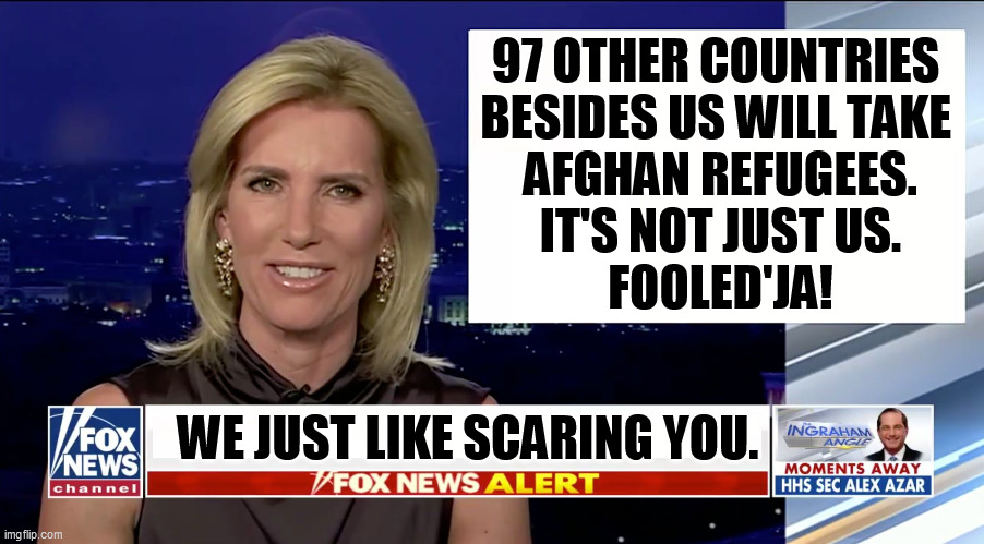 The more upset you get, the more money they make. | 97 OTHER COUNTRIES 
BESIDES US WILL TAKE 
AFGHAN REFUGEES.
IT'S NOT JUST US.
FOOLED'JA! WE JUST LIKE SCARING YOU. | image tagged in laura ingraham is a blank,fox news,greedy,liars | made w/ Imgflip meme maker