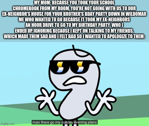 MAN I JUST WANTED TO  WATCH YOUTUBE, I DID EVERYTHING YOU ASKED ME TO DO | MY MOM: BECAUSE YOU TOOK YOUR SCHOOL CHROMEBOOK FROM MY ROOM, YOU'RE NOT GOING WITH US TO OUR EX-NEIGHBOR'S HOUSE FOR YOUR BROTHER'S BDAY PARTY DOWN IN WILDOMAR
ME WHO WANTED TO GO BECAUSE IT TOOK MY EX-NEIGHBORS AN HOUR DRIVE TO GO TO MY BIRTHDAY PARTY, WHO I ENDED UP IGNORING BECAUSE I KEPT ON TALKING TO MY FRIENDS, WHICH MADE THEM SAD AND I FELT BAD SO I WANTED TO APOLOGIZE TO THEM: | image tagged in man there go my sunday evening plans | made w/ Imgflip meme maker