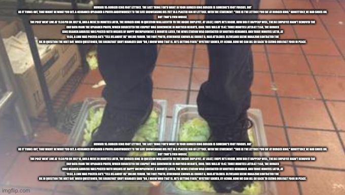 Yes | NUMBER 15: BURGER KING FOOT LETTUCE. THE LAST THING YOU'D WANT IN YOUR BURGER KING BURGER IS SOMEONE'S FOOT FUNGUS. BUT AS IT TURNS OUT, THAT MIGHT BE WHAT YOU GET. A 4CHANNER UPLOADED A PHOTO ANONYMOUSLY TO THE SITE SHOWCASING HIS FEET IN A PLASTIC BIN OF LETTUCE. WITH THE STATEMENT: "THIS IS THE LETTUCE YOU EAT AT BURGER KING." ADMITTEDLY, HE HAD SHOES ON.
BUT THAT'S EVEN WORSE.
THE POST WENT LIVE AT 11:38 PM ON JULY 16, AND A MERE 20 MINUTES LATER, THE BURGER KING IN QUESTION WAS ALERTED TO THE ROGUE EMPLOYEE. AT LEAST, I HOPE HE'S ROGUE. HOW DID IT HAPPEN? WELL, THE BK EMPLOYEE HADN'T REMOVED THE EXIF DATA FROM THE UPLOADED PHOTO, WHICH SUGGESTED THE CULPRIT WAS SOMEWHERE IN MAYFIELD HEIGHTS, OHIO. THIS WAS AT 11:47. THREE MINUTES LATER AT 11:50, THE BURGER KING BRANCH ADDRESS WAS POSTED WITH WISHES OF HAPPY UNEMPLOYMENT. 5 MINUTES LATER, THE NEWS STATION WAS CONTACTED BY ANOTHER 4CHANNER. AND THREE MINUTES LATER, AT 11:58, A LINK WAS POSTED: BK'S "TELL US ABOUT US" ONLINE FORUM. THE FOOT PHOTO, OTHERWISE KNOWN AS EXHIBIT A, WAS ATTACHED. CLEVELAND SCENE MAGAZINE CONTACTED THE BK IN QUESTION THE NEXT DAY. WHEN QUESTIONED, THE BREAKFAST SHIFT MANAGER SAID "OH, I KNOW WHO THAT IS. HE'S GETTING FIRED." MYSTERY SOLVED, BY 4CHAN. NOW WE CAN ALL GO BACK TO EATING OUR FAST FOOD IN PEACE. NUMBER 15: BURGER KING FOOT LETTUCE. THE LAST THING YOU'D WANT IN YOUR BURGER KING BURGER IS SOMEONE'S FOOT FUNGUS. BUT AS IT TURNS OUT, THAT MIGHT BE WHAT YOU GET. A 4CHANNER UPLOADED A PHOTO ANONYMOUSLY TO THE SITE SHOWCASING HIS FEET IN A PLASTIC BIN OF LETTUCE. WITH THE STATEMENT: "THIS IS THE LETTUCE YOU EAT AT BURGER KING." ADMITTEDLY, HE HAD SHOES ON.
BUT THAT'S EVEN WORSE.
THE POST WENT LIVE AT 11:38 PM ON JULY 16, AND A MERE 20 MINUTES LATER, THE BURGER KING IN QUESTION WAS ALERTED TO THE ROGUE EMPLOYEE. AT LEAST, I HOPE HE'S ROGUE. HOW DID IT HAPPEN? WELL, THE BK EMPLOYEE HADN'T REMOVED THE EXIF DATA FROM THE UPLOADED PHOTO, WHICH SUGGESTED THE CULPRIT WAS SOMEWHERE IN MAYFIELD HEIGHTS, OHIO. THIS WAS AT 11:47. THREE MINUTES LATER AT 11:50, THE BURGER KING BRANCH ADDRESS WAS POSTED WITH WISHES OF HAPPY UNEMPLOYMENT. 5 MINUTES LATER, THE NEWS STATION WAS CONTACTED BY ANOTHER 4CHANNER. AND THREE MINUTES LATER, AT 11:58, A LINK WAS POSTED: BK'S "TELL US ABOUT US" ONLINE FORUM. THE FOOT PHOTO, OTHERWISE KNOWN AS EXHIBIT A, WAS ATTACHED. CLEVELAND SCENE MAGAZINE CONTACTED THE BK IN QUESTION THE NEXT DAY. WHEN QUESTIONED, THE BREAKFAST SHIFT MANAGER SAID "OH, I KNOW WHO THAT IS. HE'S GETTING FIRED." MYSTERY SOLVED, BY 4CHAN. NOW WE CAN ALL GO BACK TO EATING OUR FAST FOOD IN PEACE. | image tagged in burger king foot lettuce | made w/ Imgflip meme maker