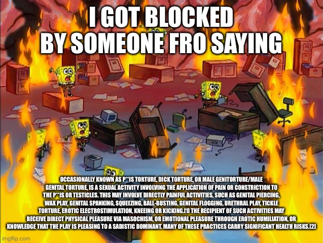 Comedy | I GOT BLOCKED BY SOMEONE FRO SAYING; OCCASIONALLY KNOWN AS P**IS TORTURE, DICK TORTURE, OR MALE GENITORTURE/MALE GENITAL TORTURE, IS A SEXUAL ACTIVITY INVOLVING THE APPLICATION OF PAIN OR CONSTRICTION TO THE P**IS OR TESTICLES. THIS MAY INVOLVE DIRECTLY PAINFUL ACTIVITIES, SUCH AS GENITAL PIERCING, WAX PLAY, GENITAL SPANKING, SQUEEZING, BALL-BUSTING, GENITAL FLOGGING, URETHRAL PLAY, TICKLE TORTURE, EROTIC ELECTROSTIMULATION, KNEEING OR KICKING.[1] THE RECIPIENT OF SUCH ACTIVITIES MAY RECEIVE DIRECT PHYSICAL PLEASURE VIA MASOCHISM, OR EMOTIONAL PLEASURE THROUGH EROTIC HUMILIATION, OR KNOWLEDGE THAT THE PLAY IS PLEASING TO A SADISTIC DOMINANT. MANY OF THESE PRACTICES CARRY SIGNIFICANT HEALTH RISKS.[2] | image tagged in spongebob fire | made w/ Imgflip meme maker