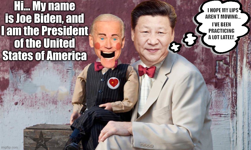 Xi Ping’s puppet… bought & paid for. | Hi… My name is Joe Biden, and I am the President of the United States of America; I HOPE MY LIPS AREN’T MOVING…; I’VE BEEN PRACTICING A LOT LATELY. | image tagged in puppet biden,chinas puppet,Conservative | made w/ Imgflip meme maker