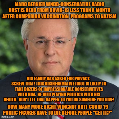 Not wanting unnecessary deaths is not a "Libtard," plot! | MARC BERNIER WNDB-CONSERVATIVE RADIO HOST IS DEAD FROM COVID-19 LESS THAN A MONTH AFTER COMPARING VACCINATION  PROGRAMS TO NAZISM; HIS FAMILY HAS ASKED FOR PRIVACY.  SCREW THAT! THIS DISINFORMATIVE IDIOT IS LIKELY TO TAKE DOZENS OF IMPRESSIONABLE CONSERVATIVES WITH HIM.  HE DIED PLAYING POLITICS WITH HIS HEALTH.  DON'T LET THAT HAPPEN TO YOU OR SOMEONE YOU LOVE! HOW MANY MORE RIGHT-WINGNUT ANTI-COVID-19 PUBLIC FIGURES HAVE TO DIE BEFORE PEOPLE "GET IT?" | image tagged in politics | made w/ Imgflip meme maker