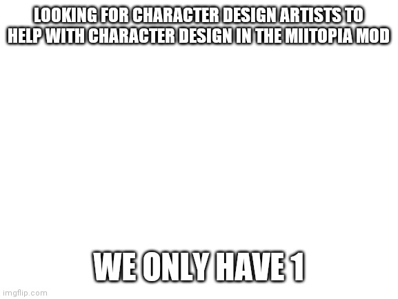 I'm once again asking for your help | LOOKING FOR CHARACTER DESIGN ARTISTS TO HELP WITH CHARACTER DESIGN IN THE MIITOPIA MOD; WE ONLY HAVE 1 | image tagged in blank white template | made w/ Imgflip meme maker
