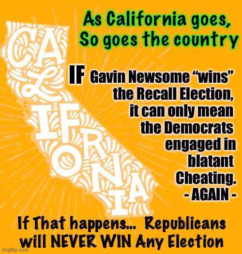 After September 14, we’ll KNOW if our System is HOPELESSLY POST | As California goes, 
So goes the country; IF; Gavin Newsome “wins” 
the Recall Election, 
it can only mean 
the Democrats 
engaged in
blatant 
Cheating.
- AGAIN -; If That happens…  Republicans will NEVER WIN Any Election | image tagged in dems are marxists,53 percent hate newsome,governor larry elder,elder wins,pelosi loaned out her recipe for win at any cost | made w/ Imgflip meme maker