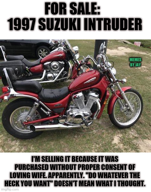 Uh Oh | FOR SALE:   1997 SUZUKI INTRUDER; MEMES BY JAY; I'M SELLING IT BECAUSE IT WAS PURCHASED WITHOUT PROPER CONSENT OF LOVING WIFE. APPARENTLY. "DO WHATEVER THE HECK YOU WANT" DOESN'T MEAN WHAT I THOUGHT. | image tagged in for sale,motorcycle,humor,marriage,wife | made w/ Imgflip meme maker
