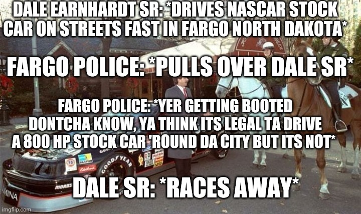 NASCAR vs Fargo | DALE EARNHARDT SR: *DRIVES NASCAR STOCK CAR ON STREETS FAST IN FARGO NORTH DAKOTA*; FARGO POLICE: *PULLS OVER DALE SR*; FARGO POLICE: *YER GETTING BOOTED DONTCHA KNOW, YA THINK ITS LEGAL TA DRIVE A 800 HP STOCK CAR 'ROUND DA CITY BUT ITS NOT*; DALE SR: *RACES AWAY* | image tagged in nascar,memes,fargo | made w/ Imgflip meme maker