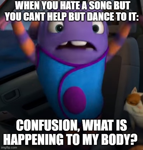 WHEN YOU HATE A SONG BUT YOU CANT HELP BUT DANCE TO IT:; CONFUSION, WHAT IS HAPPENING TO MY BODY? | image tagged in home,relatable | made w/ Imgflip meme maker