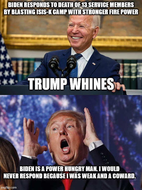 Biden destroys ISIS shocking whiner Trump | BIDEN RESPONDS TO DEATH OF 13 SERVICE MEMBERS BY BLASTING ISIS-K CAMP WITH STRONGER FIRE POWER; TRUMP WHINES; BIDEN IS A POWER HUNGRY MAN. I WOULD NEVER RESPOND BECAUSE I WAS WEAK AND A COWARD. | image tagged in donald trump,isis,afghanistan,kabul | made w/ Imgflip meme maker