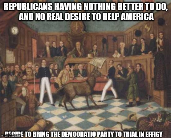 republicans have nothing better to do | REPUBLICANS HAVING NOTHING BETTER TO DO,
 AND NO REAL DESIRE TO HELP AMERICA; DECIDE TO BRING THE DEMOCRATIC PARTY TO TRIAL IN EFFIGY | image tagged in gop | made w/ Imgflip meme maker