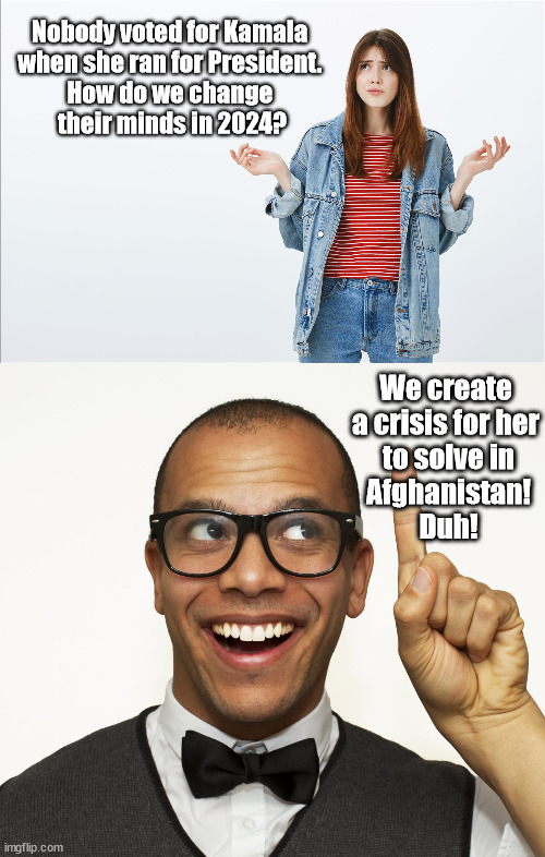 Get people to vote Kamala 2024 | Nobody voted for Kamala 
when she ran for President. 
How do we change 
their minds in 2024? We create a crisis for her
 to solve in
 Afghanistan!
 Duh! | image tagged in presidential race,kamala harris | made w/ Imgflip meme maker