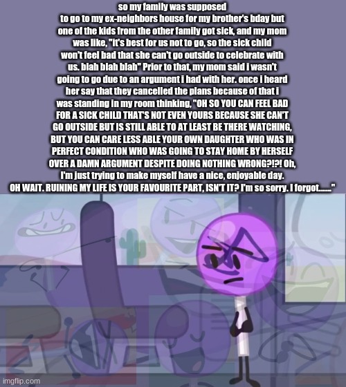 OK SO SHE CANCELS THE PLANS MAKES NEW ONES WITHOUT SAYING ANYTHING AND NOW THEY LEFT ME BEHIND | so my family was supposed to go to my ex-neighbors house for my brother's bday but one of the kids from the other family got sick, and my mom was like, "it's best for us not to go, so the sick child won't feel bad that she can't go outside to celebrate with us. blah blah blah" Prior to that, my mom said i wasn't going to go due to an argument i had with her. once i heard her say that they cancelled the plans because of that i was standing in my room thinking, "OH SO YOU CAN FEEL BAD FOR A SICK CHILD THAT'S NOT EVEN YOURS BECAUSE SHE CAN'T GO OUTSIDE BUT IS STILL ABLE TO AT LEAST BE THERE WATCHING, BUT YOU CAN CARE LESS ABLE YOUR OWN DAUGHTER WHO WAS IN PERFECT CONDITION WHO WAS GOING TO STAY HOME BY HERSELF OVER A DAMN ARGUMENT DESPITE DOING NOTHING WRONG?!?! Oh, I'm just trying to make myself have a nice, enjoyable day. OH WAIT. RUINING MY LIFE IS YOUR FAVOURITE PART, ISN'T IT? I'm so sorry. I forgot......." | image tagged in lollipop but p a i n | made w/ Imgflip meme maker