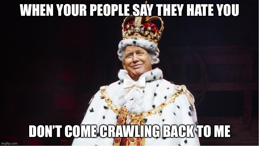 Trump King George III Hamilton | WHEN YOUR PEOPLE SAY THEY HATE YOU DON’T COME CRAWLING BACK TO ME | image tagged in trump king george iii hamilton | made w/ Imgflip meme maker
