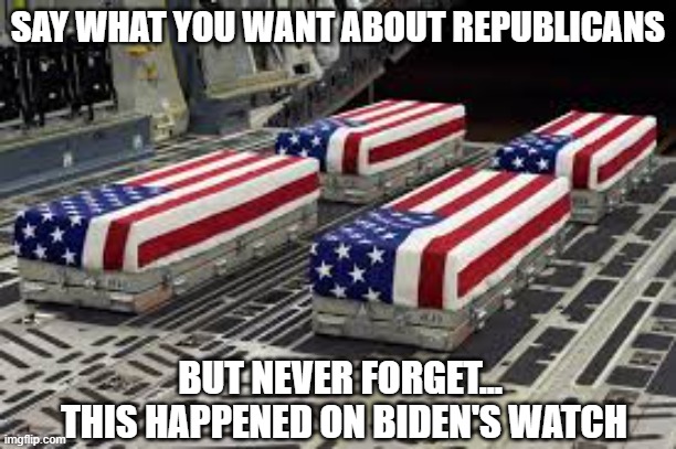 Never Forget | SAY WHAT YOU WANT ABOUT REPUBLICANS; BUT NEVER FORGET... 
THIS HAPPENED ON BIDEN'S WATCH | image tagged in u s soldier caskets,joe biden,failure,incompetence,humiliating,embarrassing | made w/ Imgflip meme maker