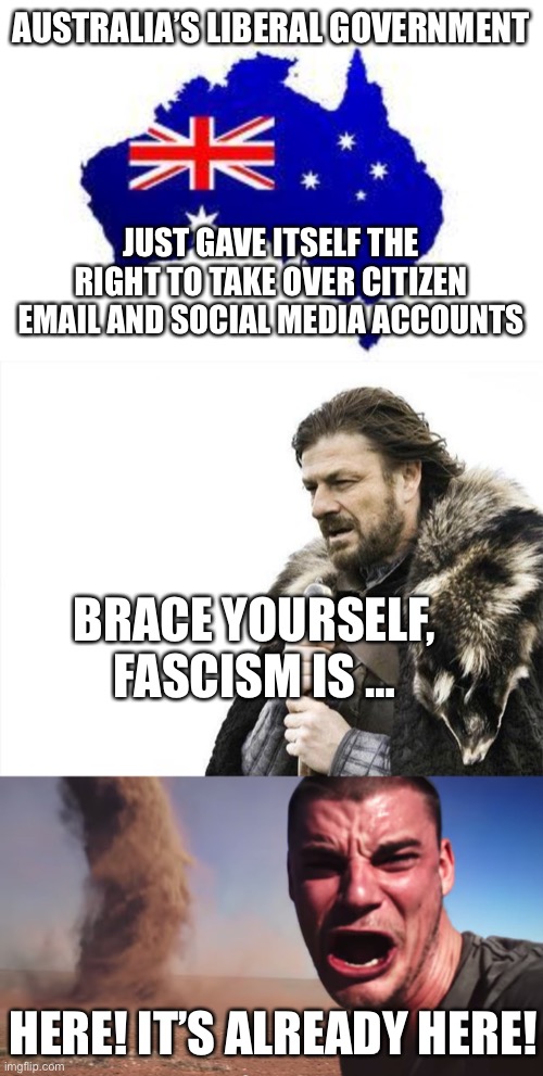 AUSTRALIA’S LIBERAL GOVERNMENT; JUST GAVE ITSELF THE RIGHT TO TAKE OVER CITIZEN EMAIL AND SOCIAL MEDIA ACCOUNTS; BRACE YOURSELF, FASCISM IS …; HERE! IT’S ALREADY HERE! | image tagged in australia,memes,brace yourselves x is coming,here it comes | made w/ Imgflip meme maker