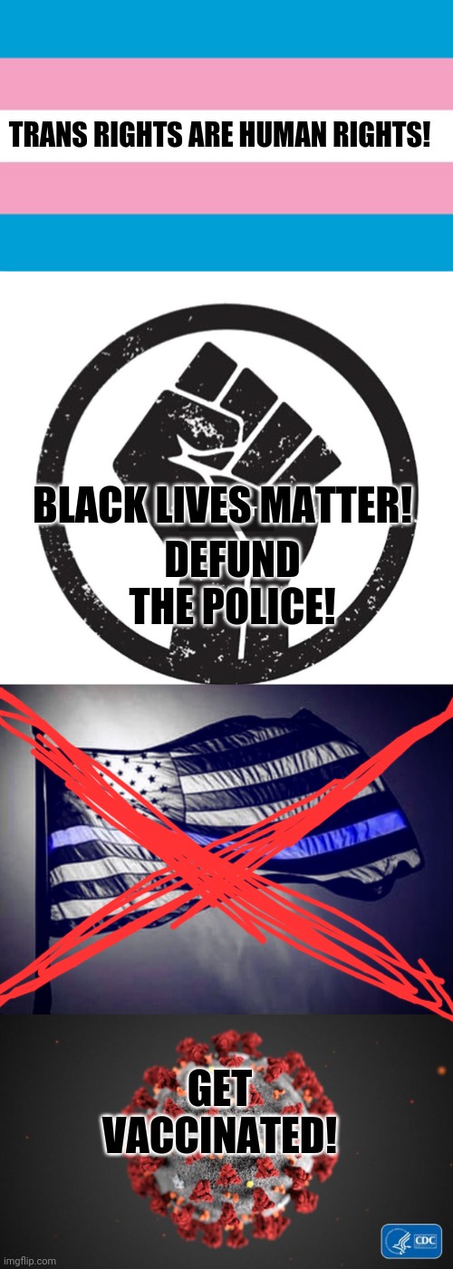 things people need to hear | TRANS RIGHTS ARE HUMAN RIGHTS! DEFUND THE POLICE! BLACK LIVES MATTER! GET VACCINATED! | image tagged in transgender flag,blm fist,blue lives matter,covid 19 | made w/ Imgflip meme maker