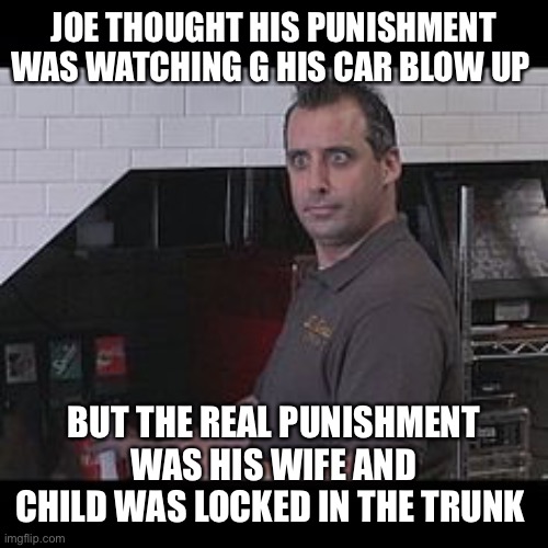 Oh hair | JOE THOUGHT HIS PUNISHMENT WAS WATCHING G HIS CAR BLOW UP; BUT THE REAL PUNISHMENT WAS HIS WIFE AND CHILD WAS LOCKED IN THE TRUNK | image tagged in joe gatto impractical jokers | made w/ Imgflip meme maker