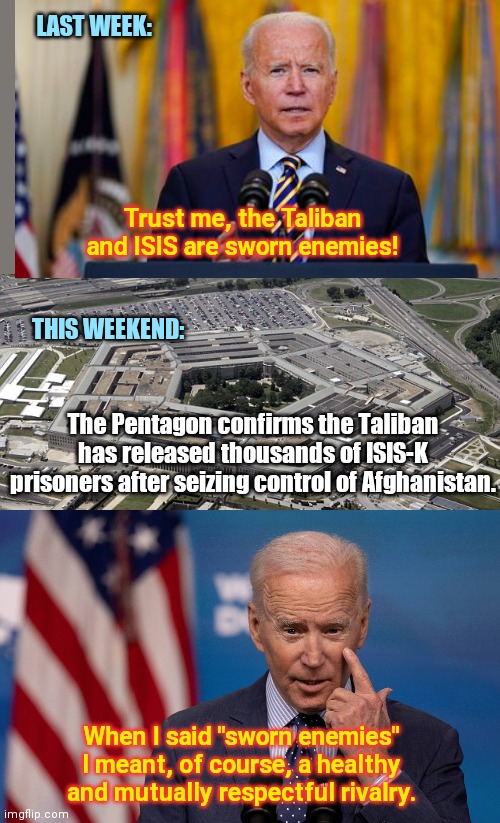 Biden caught in another awkward reality | LAST WEEK:; Trust me, the Taliban and ISIS are sworn enemies! THIS WEEKEND:; The Pentagon confirms the Taliban has released thousands of ISIS-K prisoners after seizing control of Afghanistan. When I said "sworn enemies" I meant, of course, a healthy and mutually respectful rivalry. | image tagged in u s pentagon,joe biden,taliban,isis in afghanistan,biden lies | made w/ Imgflip meme maker