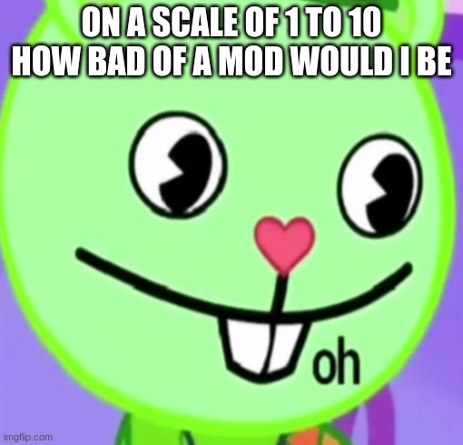 oh | ON A SCALE OF 1 TO 10 HOW BAD OF A MOD WOULD I BE | image tagged in oh | made w/ Imgflip meme maker