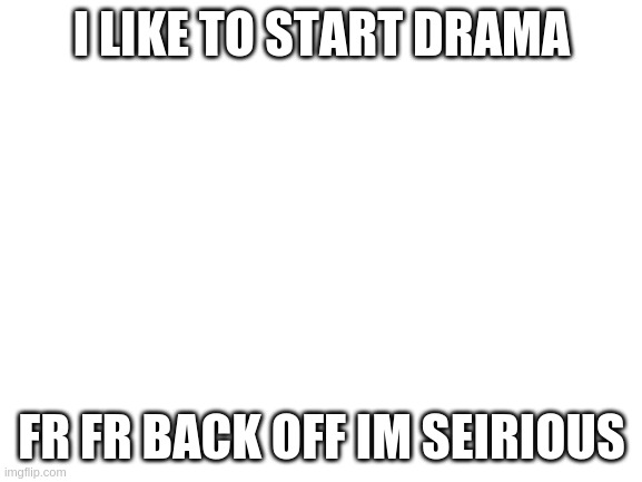 Blank White Template | I LIKE TO START DRAMA; FR FR BACK OFF IM SEIRIOUS | image tagged in blank white template | made w/ Imgflip meme maker