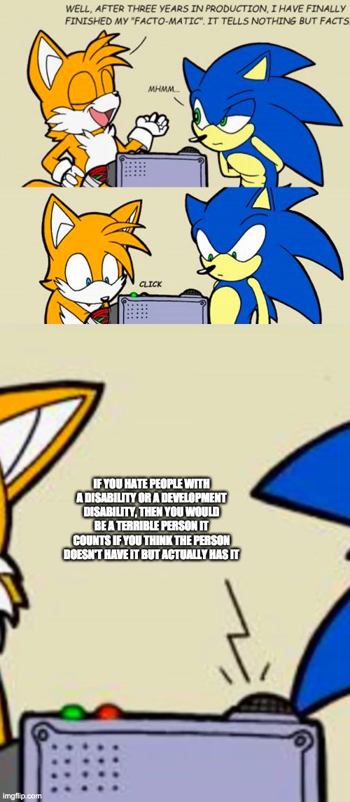 Tails' facto-matic | IF YOU HATE PEOPLE WITH A DISABILITY OR A DEVELOPMENT DISABILITY, THEN YOU WOULD BE A TERRIBLE PERSON IT COUNTS IF YOU THINK THE PERSON DOESN'T HAVE IT BUT ACTUALLY HAS IT | image tagged in tails' facto-matic | made w/ Imgflip meme maker