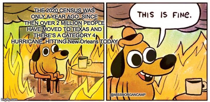 Texas Census | THE 2020 CENSUS WAS ONLY A YEAR AGO. SINCE THEN OVER 2 MILLION PEOPLE HAVE MOVED TO TEXAS AND THERE'S A CATEGORY 4 HURRICANE  HITTING New Orleans TODAY; @MISSMORGANCAMP | image tagged in memes,this is fine,texas,census | made w/ Imgflip meme maker