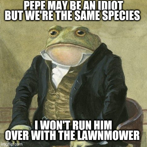 you can but you shouldn't | PEPE MAY BE AN IDIOT BUT WE'RE THE SAME SPECIES I WON'T RUN HIM OVER WITH THE LAWNMOWER | image tagged in gentlemen it is with great pleasure to inform you that | made w/ Imgflip meme maker