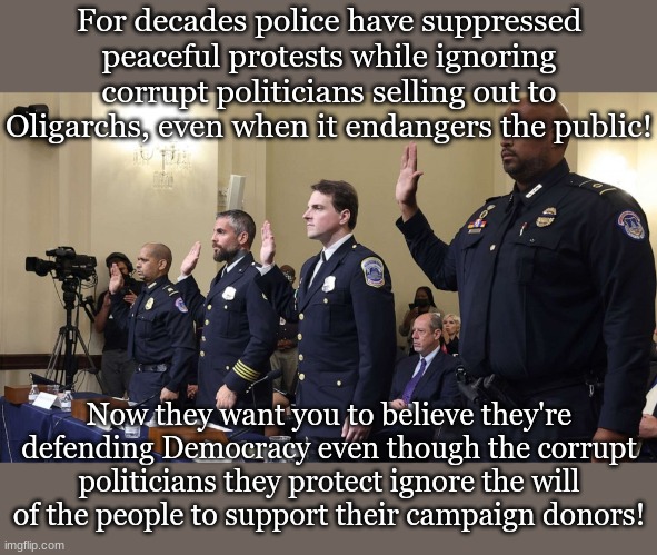 For decades police have suppressed peaceful protests while ignoring corrupt politicians selling out to Oligarchs, even when it endangers the public! Now they want you to believe they're defending Democracy even though the corrupt politicians they protect ignore the will of the people to support their campaign donors! | made w/ Imgflip meme maker