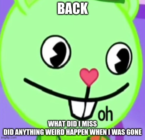 oh | BACK; WHAT DID I MISS
DID ANYTHING WEIRD HAPPEN WHEN I WAS GONE | image tagged in oh | made w/ Imgflip meme maker
