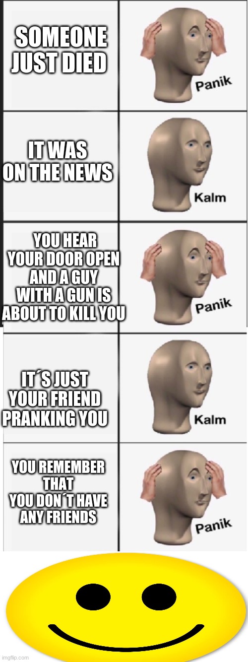 Panik/Kalm/Panik/Kalm/Panik/Kalm | SOMEONE JUST DIED; IT WAS ON THE NEWS; YOU HEAR YOUR DOOR OPEN AND A GUY WITH A GUN IS ABOUT TO KILL YOU; IT´S JUST YOUR FRIEND PRANKING YOU; YOU REMEMBER THAT YOU DON´T HAVE ANY FRIENDS | image tagged in panik/kalm/panik/kalm/panik/kalm | made w/ Imgflip meme maker