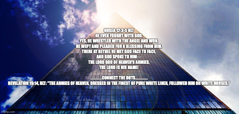 “Commander in chief.” | HOSEA 12:3-5 NLT
HE EVEN FOUGHT WITH GOD.
YES, HE WRESTLED WITH THE ANGEL AND WON.
HE WEPT AND PLEADED FOR A BLESSING FROM HIM.
THERE AT BETHEL HE MET GOD FACE TO FACE,
AND GOD SPOKE TO HIM—
THE LORD GOD OF HEAVEN’S ARMIES,
THE LORD IS HIS NAME!
.
..............CONNECT THE DOTS...............

REVELATION 19:14, NLT: "THE ARMIES OF HEAVEN, DRESSED IN THE FINEST OF PURE WHITE LINEN, FOLLOWED HIM ON WHITE HORSES." | image tagged in king of kings and lord of lords | made w/ Imgflip meme maker