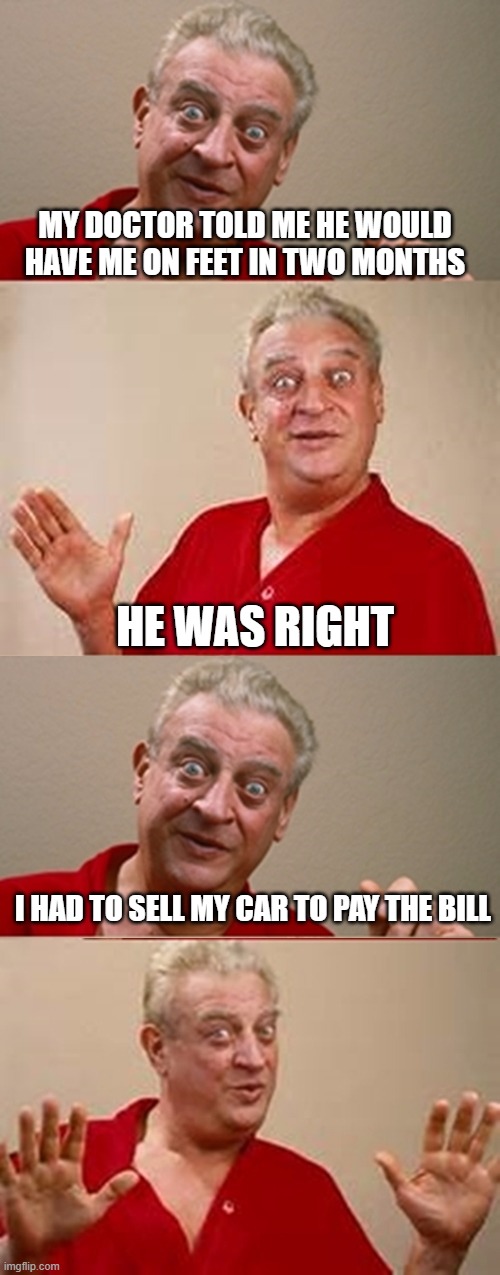 Bad Pun Rodney Dangerfield | MY DOCTOR TOLD ME HE WOULD HAVE ME ON FEET IN TWO MONTHS; HE WAS RIGHT; I HAD TO SELL MY CAR TO PAY THE BILL | image tagged in bad pun rodney dangerfield | made w/ Imgflip meme maker
