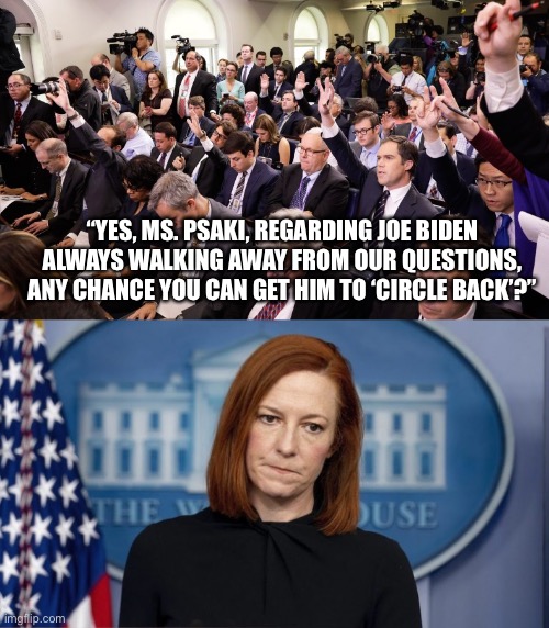 Circle back, Joe Biden, circle back! | “YES, MS. PSAKI, REGARDING JOE BIDEN ALWAYS WALKING AWAY FROM OUR QUESTIONS, ANY CHANCE YOU CAN GET HIM TO ‘CIRCLE BACK’?” | image tagged in joe biden,afghanistan,white house,fail | made w/ Imgflip meme maker