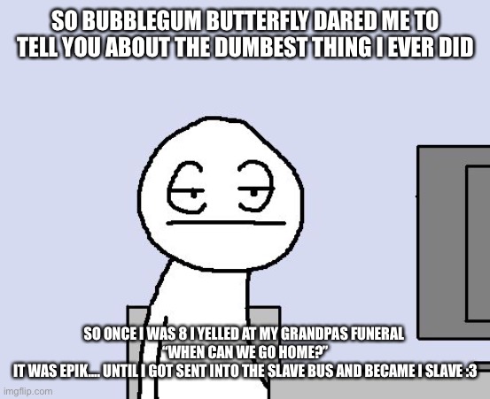 Bad bad bad medicine | SO BUBBLEGUM BUTTERFLY DARED ME TO TELL YOU ABOUT THE DUMBEST THING I EVER DID; SO ONCE I WAS 8 I YELLED AT MY GRANDPAS FUNERAL 
“WHEN CAN WE GO HOME?”
IT WAS EPIK…. UNTIL I GOT SENT INTO THE SLAVE BUS AND BECAME I SLAVE :3 | image tagged in bored of this crap | made w/ Imgflip meme maker