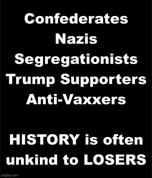 Don't be on the wrong side of history. | Confederates
Nazis
Segregationists
Trump Supporters
Anti-Vaxxers; HISTORY is often
unkind to LOSERS | image tagged in history,confederates,nazis,segregationists,trump supporters,anti-vaxxers | made w/ Imgflip meme maker