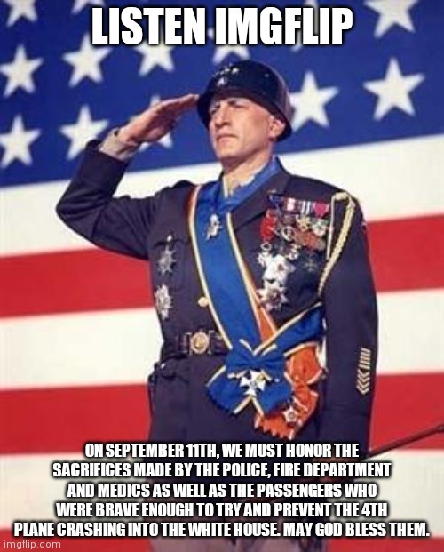I know I'm a little early but keep this meme in mind |  LISTEN IMGFLIP; ON SEPTEMBER 11TH, WE MUST HONOR THE SACRIFICES MADE BY THE POLICE, FIRE DEPARTMENT AND MEDICS AS WELL AS THE PASSENGERS WHO WERE BRAVE ENOUGH TO TRY AND PREVENT THE 4TH PLANE CRASHING INTO THE WHITE HOUSE. MAY GOD BLESS THEM. | image tagged in patton salutes you,9/11,honor,sacrifice | made w/ Imgflip meme maker